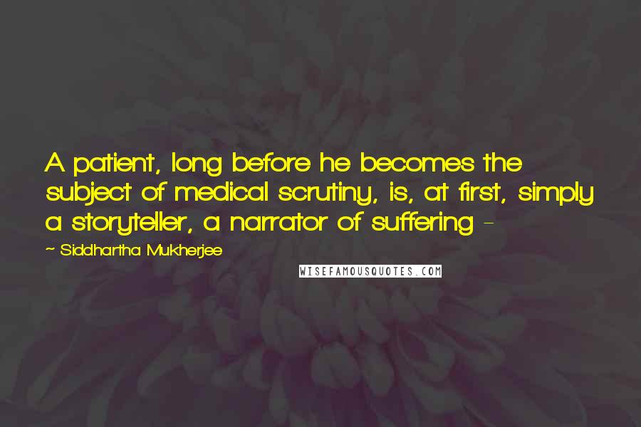 Siddhartha Mukherjee Quotes: A patient, long before he becomes the subject of medical scrutiny, is, at first, simply a storyteller, a narrator of suffering - 