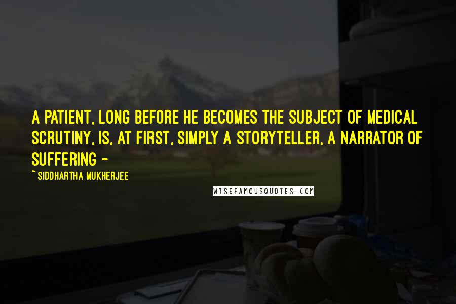 Siddhartha Mukherjee Quotes: A patient, long before he becomes the subject of medical scrutiny, is, at first, simply a storyteller, a narrator of suffering - 