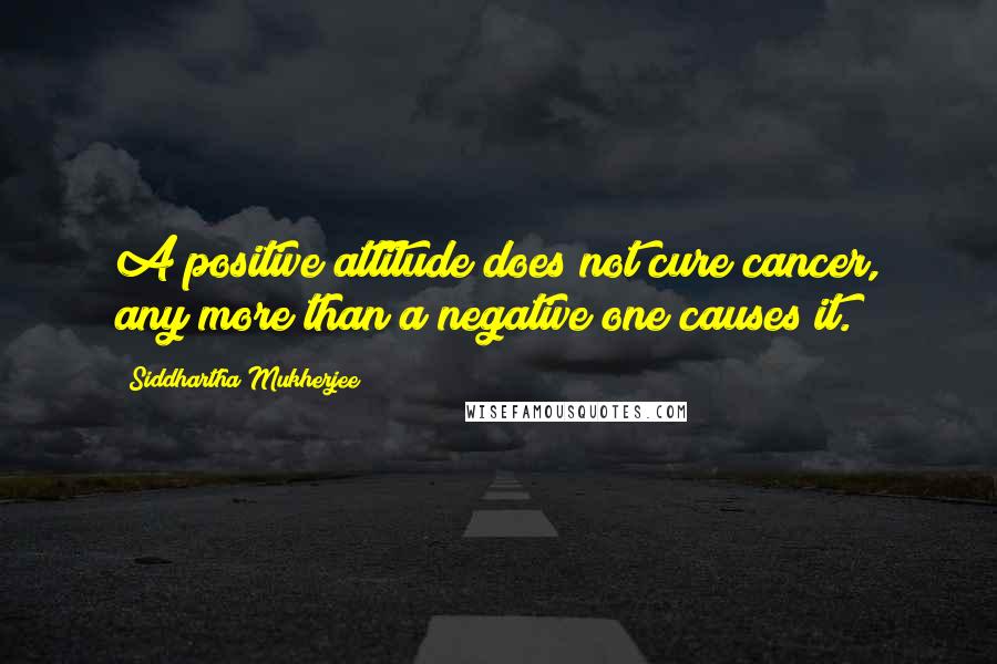 Siddhartha Mukherjee Quotes: A positive attitude does not cure cancer, any more than a negative one causes it.