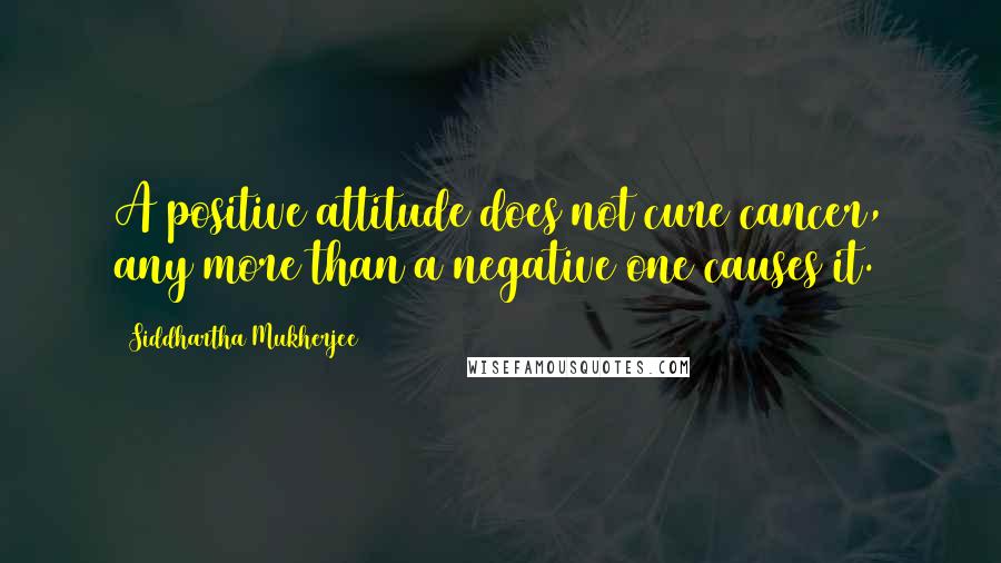 Siddhartha Mukherjee Quotes: A positive attitude does not cure cancer, any more than a negative one causes it.