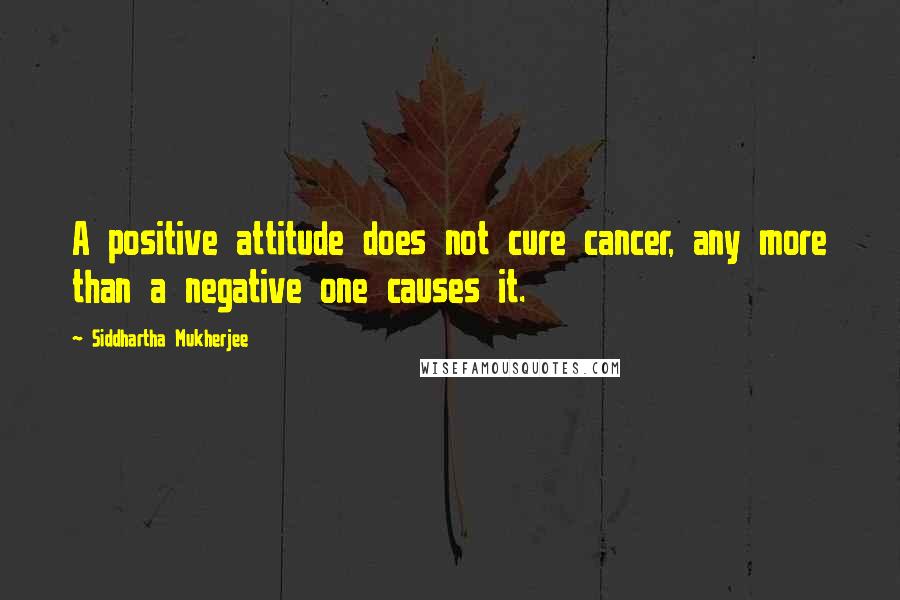 Siddhartha Mukherjee Quotes: A positive attitude does not cure cancer, any more than a negative one causes it.