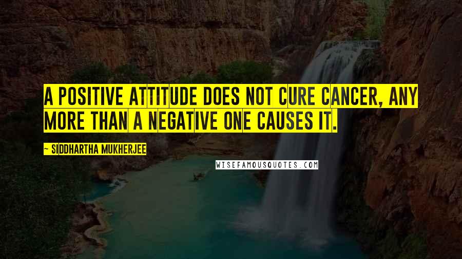 Siddhartha Mukherjee Quotes: A positive attitude does not cure cancer, any more than a negative one causes it.