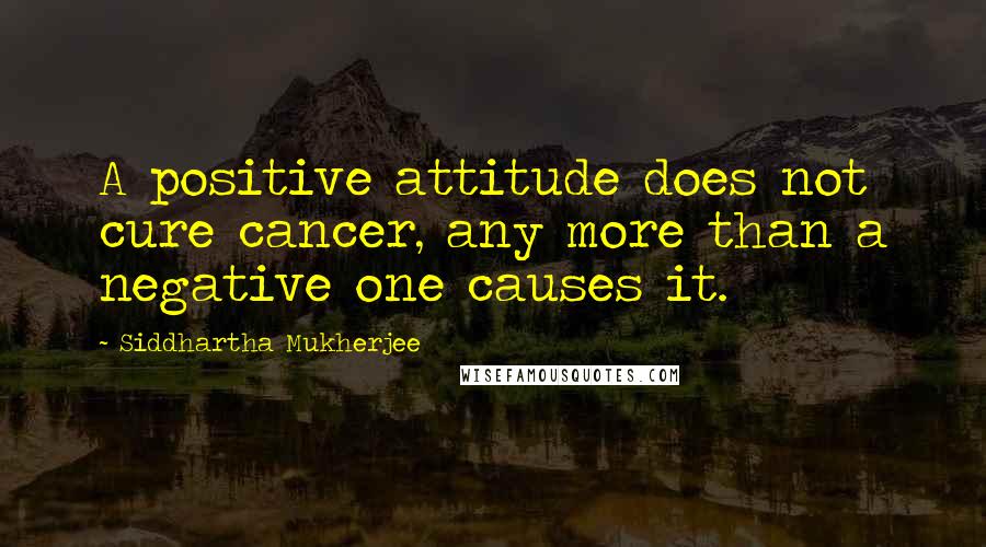 Siddhartha Mukherjee Quotes: A positive attitude does not cure cancer, any more than a negative one causes it.