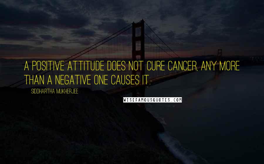 Siddhartha Mukherjee Quotes: A positive attitude does not cure cancer, any more than a negative one causes it.