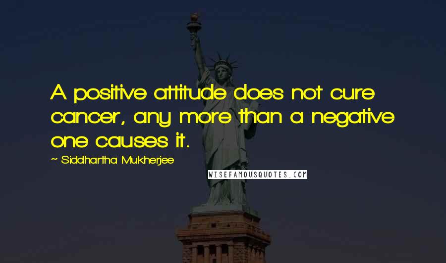 Siddhartha Mukherjee Quotes: A positive attitude does not cure cancer, any more than a negative one causes it.