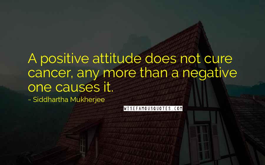 Siddhartha Mukherjee Quotes: A positive attitude does not cure cancer, any more than a negative one causes it.