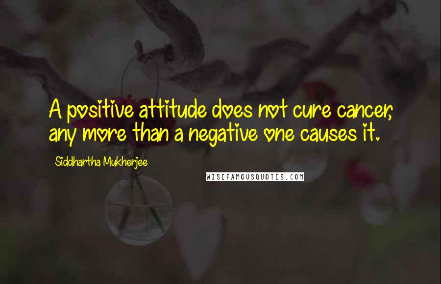 Siddhartha Mukherjee Quotes: A positive attitude does not cure cancer, any more than a negative one causes it.