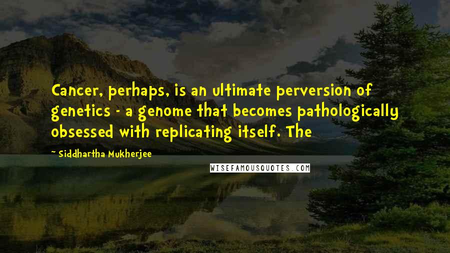 Siddhartha Mukherjee Quotes: Cancer, perhaps, is an ultimate perversion of genetics - a genome that becomes pathologically obsessed with replicating itself. The