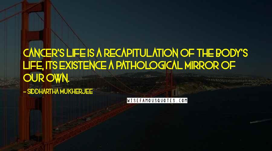 Siddhartha Mukherjee Quotes: Cancer's life is a recapitulation of the body's life, its existence a pathological mirror of our own.