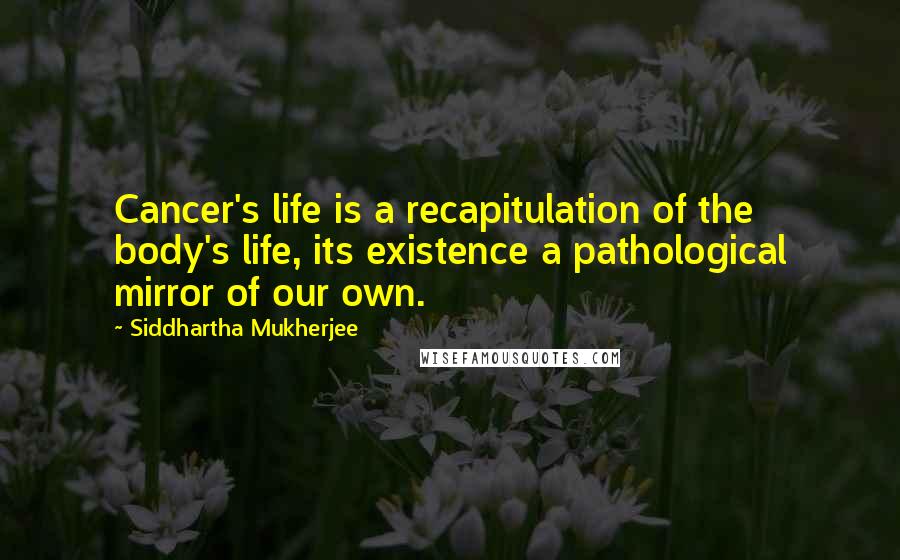 Siddhartha Mukherjee Quotes: Cancer's life is a recapitulation of the body's life, its existence a pathological mirror of our own.