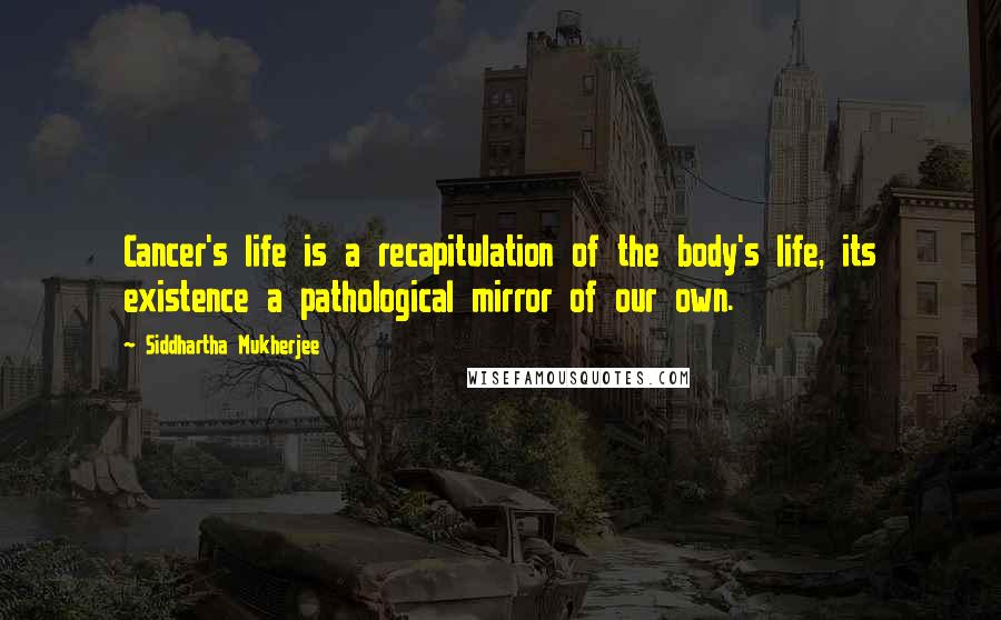 Siddhartha Mukherjee Quotes: Cancer's life is a recapitulation of the body's life, its existence a pathological mirror of our own.