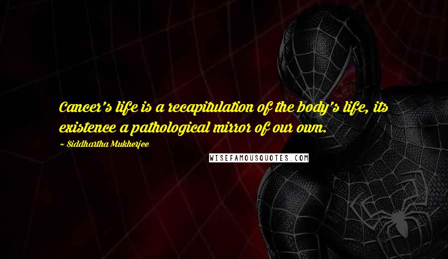 Siddhartha Mukherjee Quotes: Cancer's life is a recapitulation of the body's life, its existence a pathological mirror of our own.