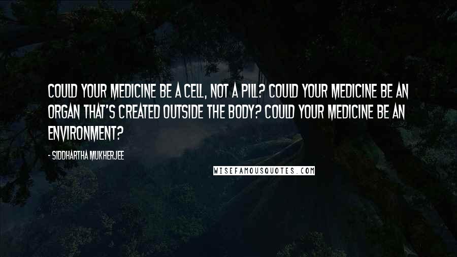 Siddhartha Mukherjee Quotes: Could your medicine be a cell, not a pill? Could your medicine be an organ that's created outside the body? Could your medicine be an environment?