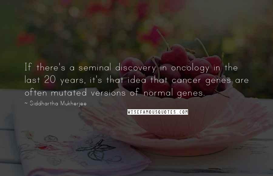 Siddhartha Mukherjee Quotes: If there's a seminal discovery in oncology in the last 20 years, it's that idea that cancer genes are often mutated versions of normal genes.