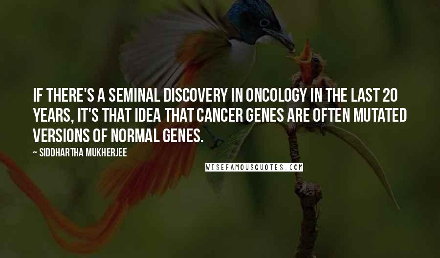 Siddhartha Mukherjee Quotes: If there's a seminal discovery in oncology in the last 20 years, it's that idea that cancer genes are often mutated versions of normal genes.