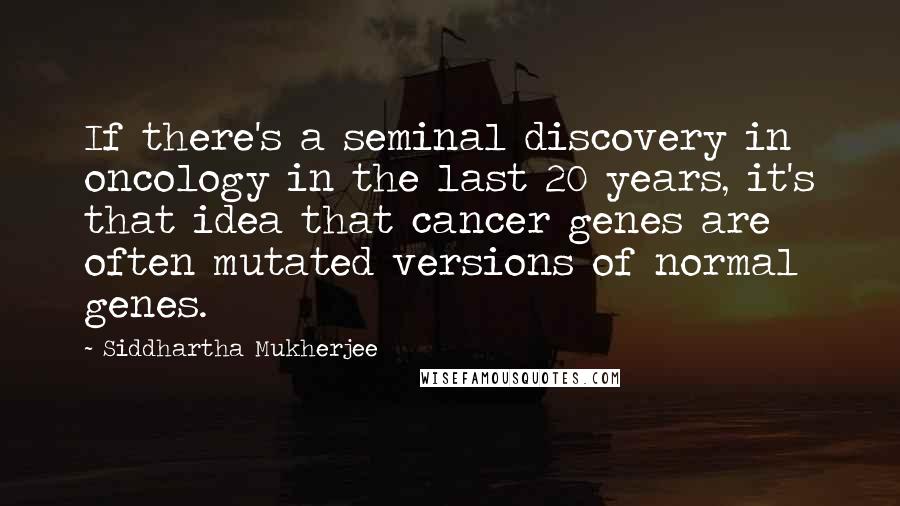 Siddhartha Mukherjee Quotes: If there's a seminal discovery in oncology in the last 20 years, it's that idea that cancer genes are often mutated versions of normal genes.