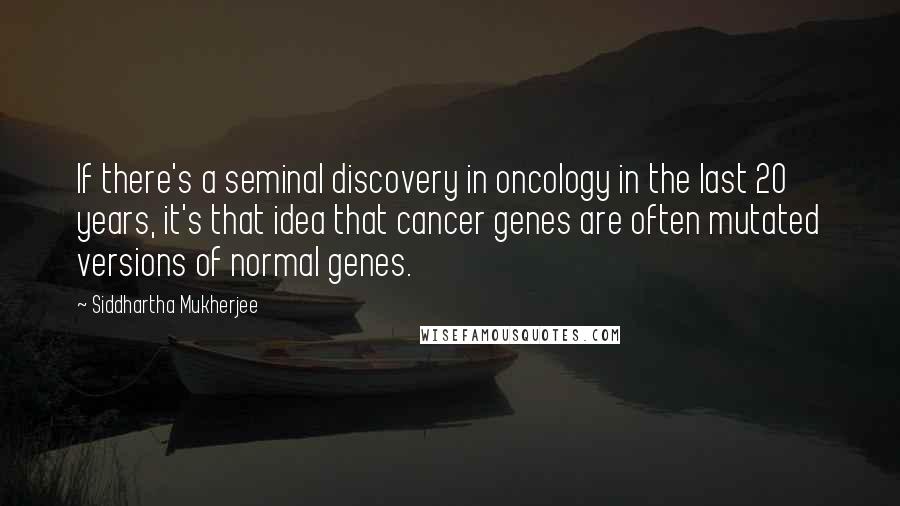 Siddhartha Mukherjee Quotes: If there's a seminal discovery in oncology in the last 20 years, it's that idea that cancer genes are often mutated versions of normal genes.