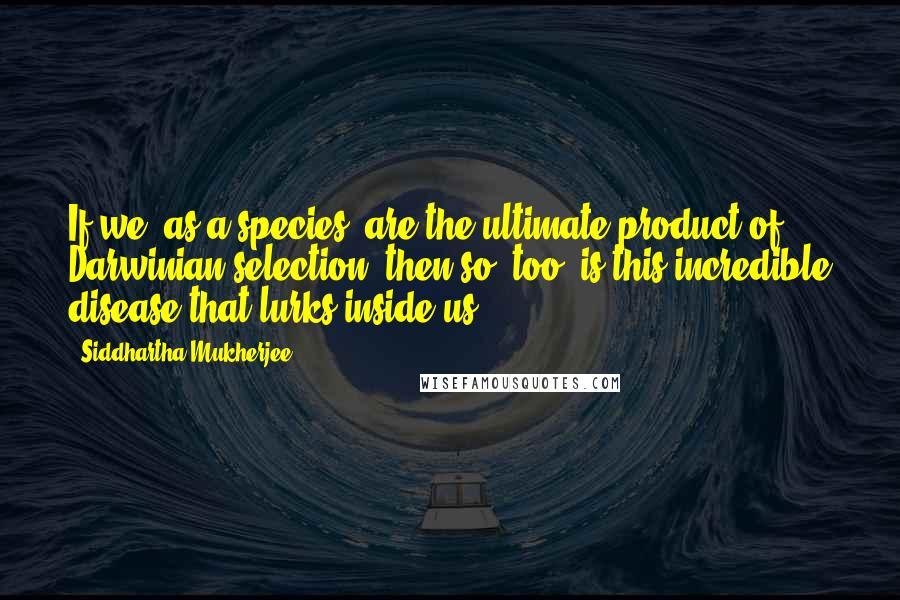 Siddhartha Mukherjee Quotes: If we, as a species, are the ultimate product of Darwinian selection, then so, too, is this incredible disease that lurks inside us.