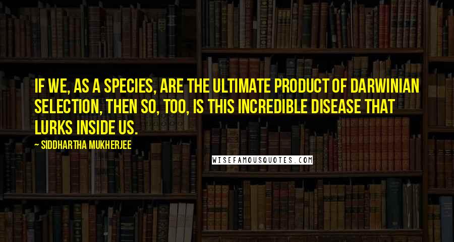 Siddhartha Mukherjee Quotes: If we, as a species, are the ultimate product of Darwinian selection, then so, too, is this incredible disease that lurks inside us.