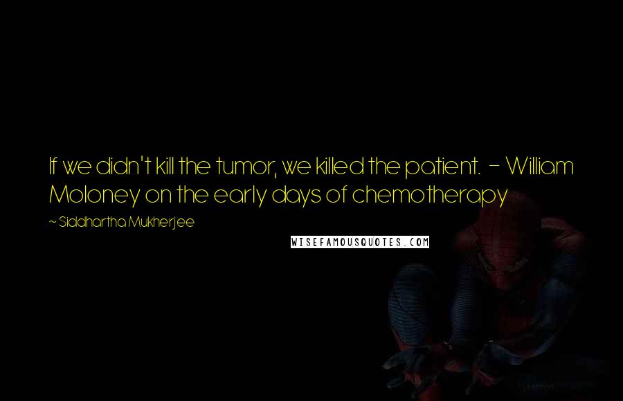 Siddhartha Mukherjee Quotes: If we didn't kill the tumor, we killed the patient. - William Moloney on the early days of chemotherapy
