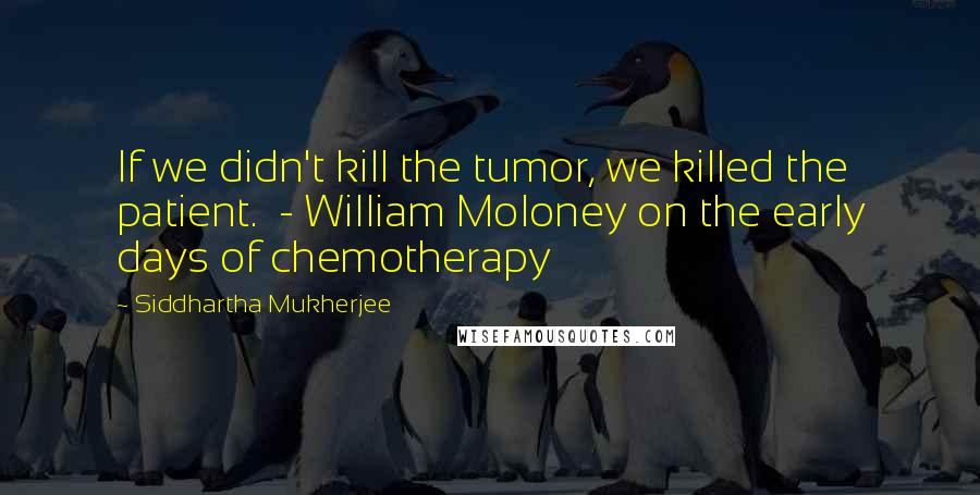 Siddhartha Mukherjee Quotes: If we didn't kill the tumor, we killed the patient. - William Moloney on the early days of chemotherapy