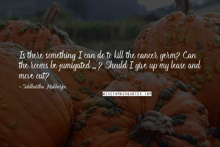 Siddhartha Mukherjee Quotes: Is there something I can do to kill the cancer germ? Can the rooms be fumigated ... ? Should I give up my lease and move out?