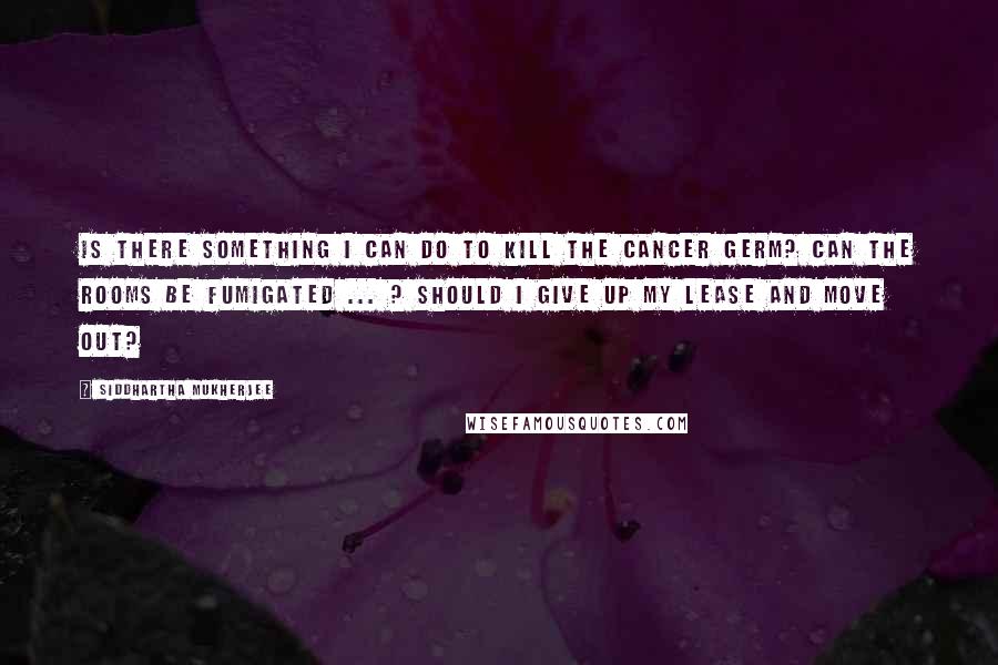 Siddhartha Mukherjee Quotes: Is there something I can do to kill the cancer germ? Can the rooms be fumigated ... ? Should I give up my lease and move out?