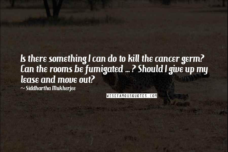 Siddhartha Mukherjee Quotes: Is there something I can do to kill the cancer germ? Can the rooms be fumigated ... ? Should I give up my lease and move out?