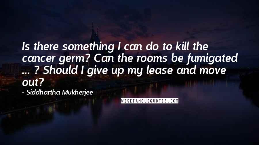 Siddhartha Mukherjee Quotes: Is there something I can do to kill the cancer germ? Can the rooms be fumigated ... ? Should I give up my lease and move out?