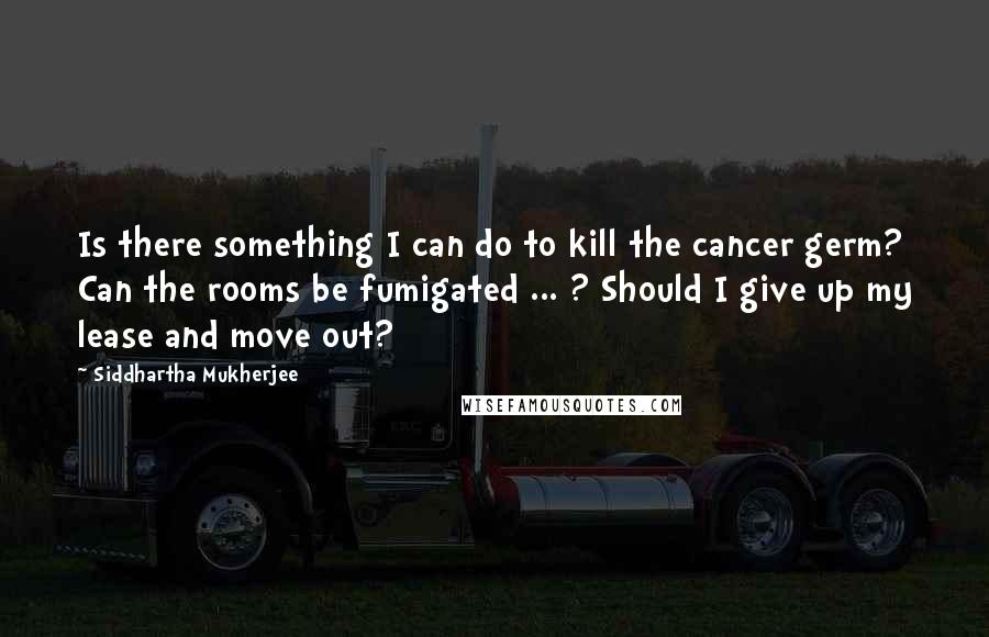 Siddhartha Mukherjee Quotes: Is there something I can do to kill the cancer germ? Can the rooms be fumigated ... ? Should I give up my lease and move out?