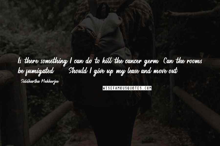 Siddhartha Mukherjee Quotes: Is there something I can do to kill the cancer germ? Can the rooms be fumigated ... ? Should I give up my lease and move out?