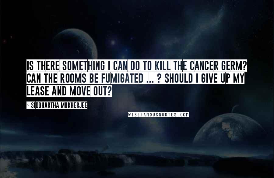 Siddhartha Mukherjee Quotes: Is there something I can do to kill the cancer germ? Can the rooms be fumigated ... ? Should I give up my lease and move out?