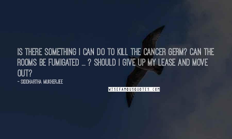 Siddhartha Mukherjee Quotes: Is there something I can do to kill the cancer germ? Can the rooms be fumigated ... ? Should I give up my lease and move out?