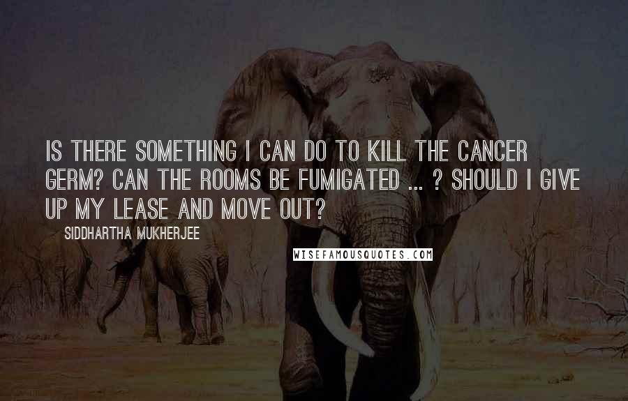 Siddhartha Mukherjee Quotes: Is there something I can do to kill the cancer germ? Can the rooms be fumigated ... ? Should I give up my lease and move out?