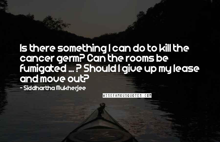 Siddhartha Mukherjee Quotes: Is there something I can do to kill the cancer germ? Can the rooms be fumigated ... ? Should I give up my lease and move out?