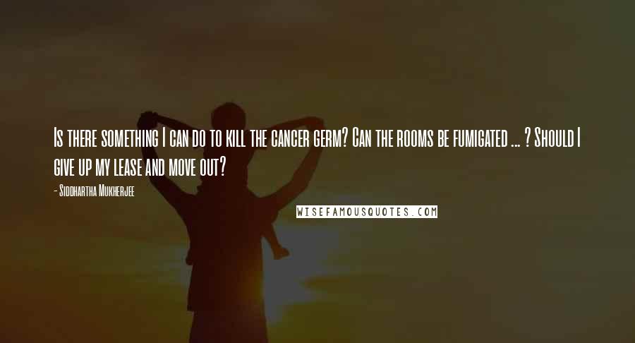 Siddhartha Mukherjee Quotes: Is there something I can do to kill the cancer germ? Can the rooms be fumigated ... ? Should I give up my lease and move out?