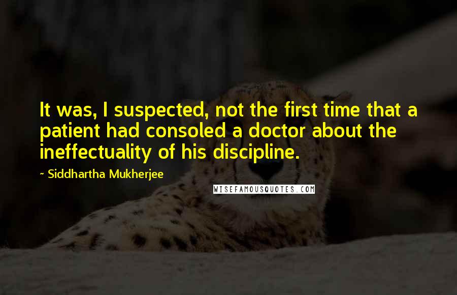 Siddhartha Mukherjee Quotes: It was, I suspected, not the first time that a patient had consoled a doctor about the ineffectuality of his discipline.