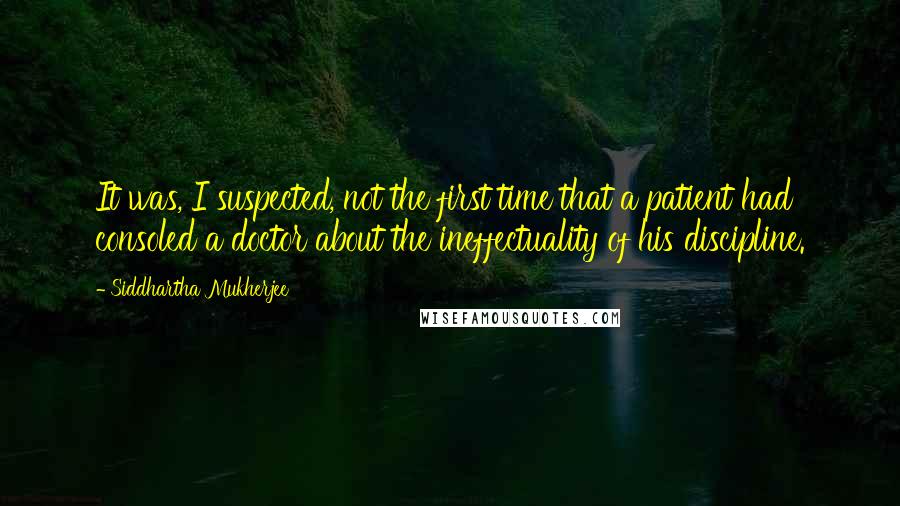 Siddhartha Mukherjee Quotes: It was, I suspected, not the first time that a patient had consoled a doctor about the ineffectuality of his discipline.