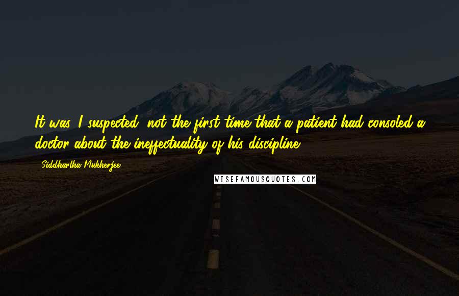 Siddhartha Mukherjee Quotes: It was, I suspected, not the first time that a patient had consoled a doctor about the ineffectuality of his discipline.