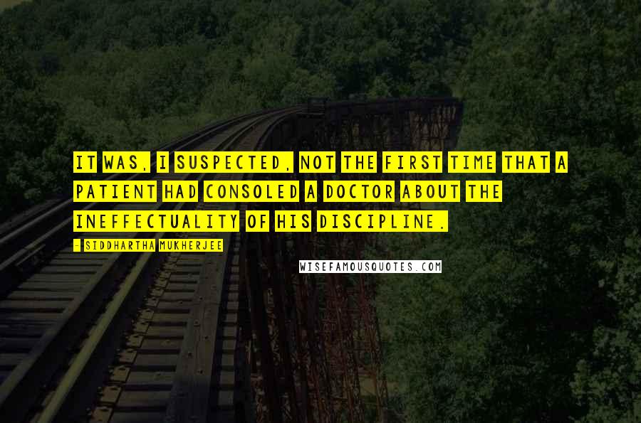 Siddhartha Mukherjee Quotes: It was, I suspected, not the first time that a patient had consoled a doctor about the ineffectuality of his discipline.