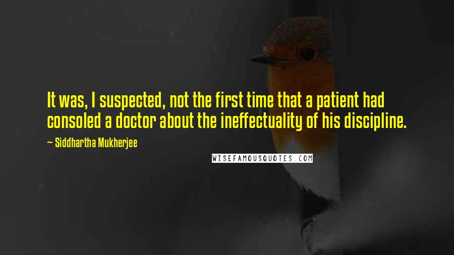 Siddhartha Mukherjee Quotes: It was, I suspected, not the first time that a patient had consoled a doctor about the ineffectuality of his discipline.