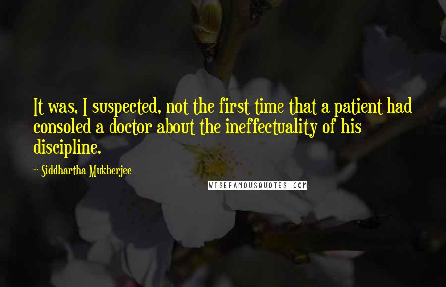 Siddhartha Mukherjee Quotes: It was, I suspected, not the first time that a patient had consoled a doctor about the ineffectuality of his discipline.