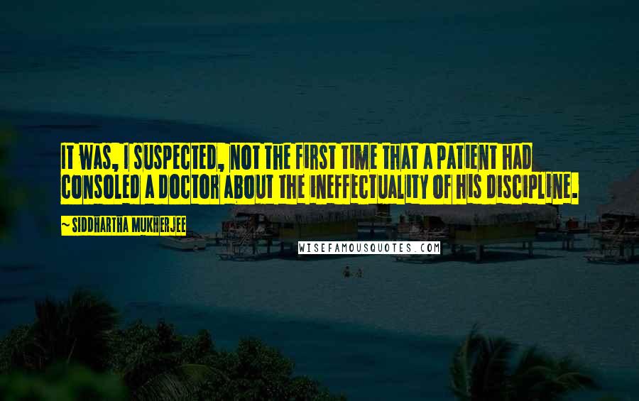 Siddhartha Mukherjee Quotes: It was, I suspected, not the first time that a patient had consoled a doctor about the ineffectuality of his discipline.