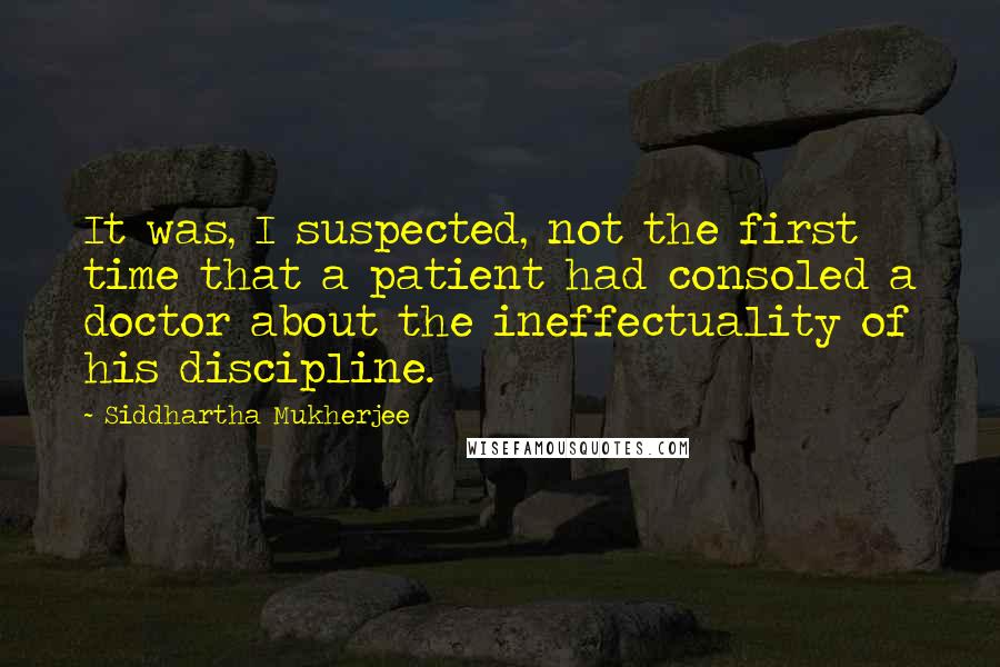 Siddhartha Mukherjee Quotes: It was, I suspected, not the first time that a patient had consoled a doctor about the ineffectuality of his discipline.