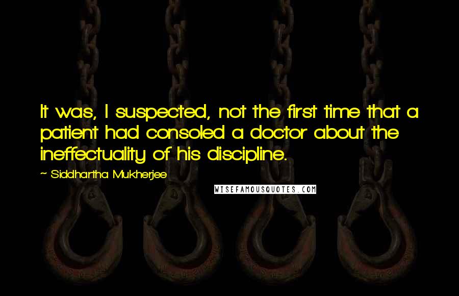 Siddhartha Mukherjee Quotes: It was, I suspected, not the first time that a patient had consoled a doctor about the ineffectuality of his discipline.