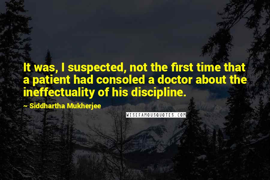 Siddhartha Mukherjee Quotes: It was, I suspected, not the first time that a patient had consoled a doctor about the ineffectuality of his discipline.