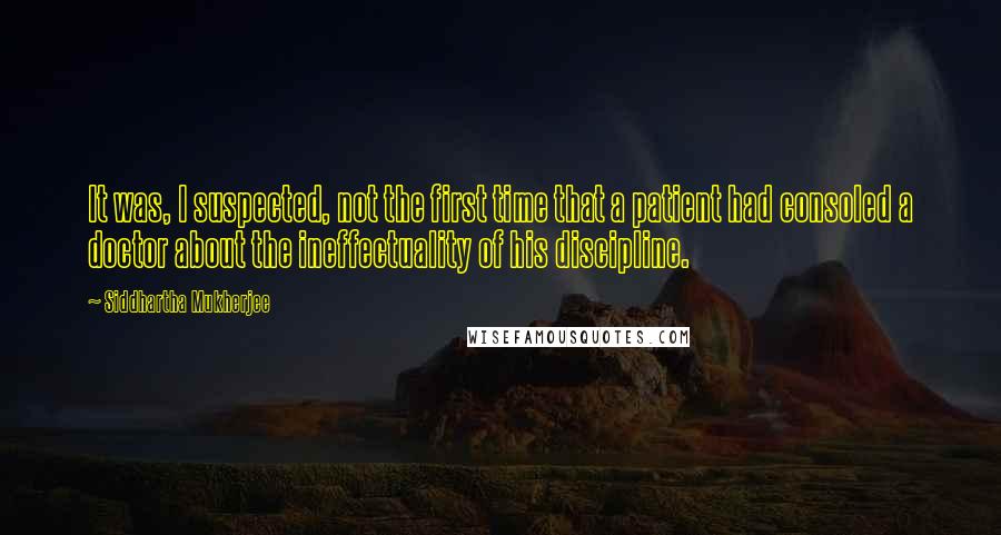 Siddhartha Mukherjee Quotes: It was, I suspected, not the first time that a patient had consoled a doctor about the ineffectuality of his discipline.