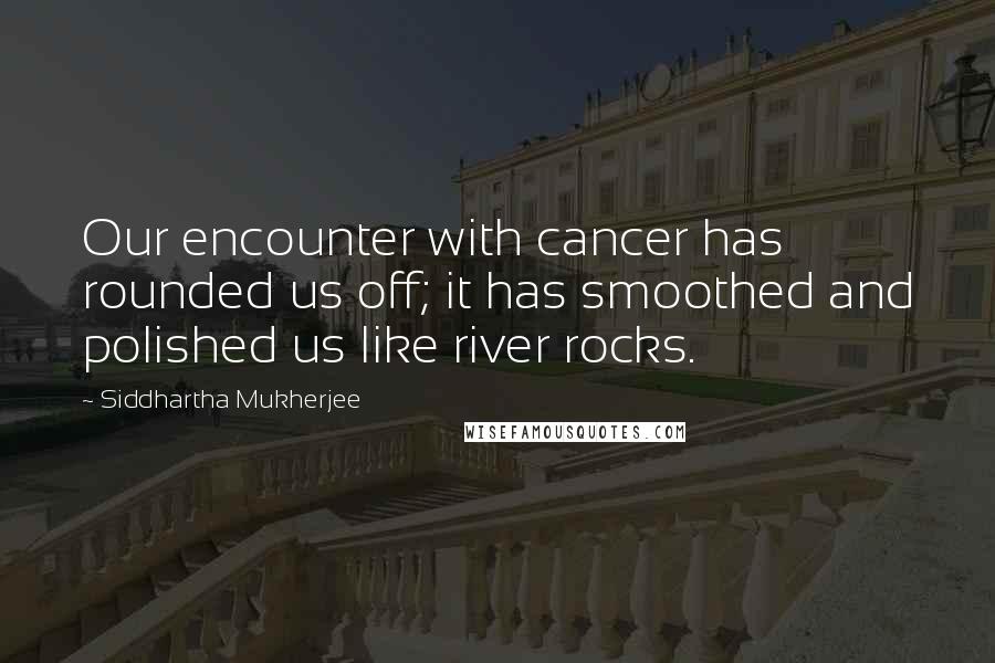 Siddhartha Mukherjee Quotes: Our encounter with cancer has rounded us off; it has smoothed and polished us like river rocks.