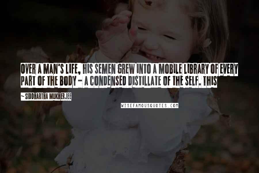 Siddhartha Mukherjee Quotes: Over a man's life, his semen grew into a mobile library of every part of the body - a condensed distillate of the self. This