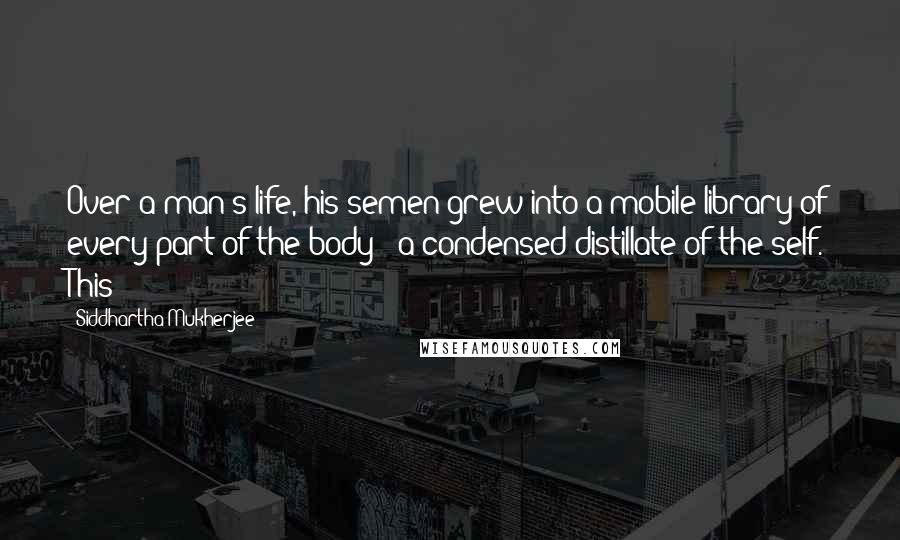 Siddhartha Mukherjee Quotes: Over a man's life, his semen grew into a mobile library of every part of the body - a condensed distillate of the self. This